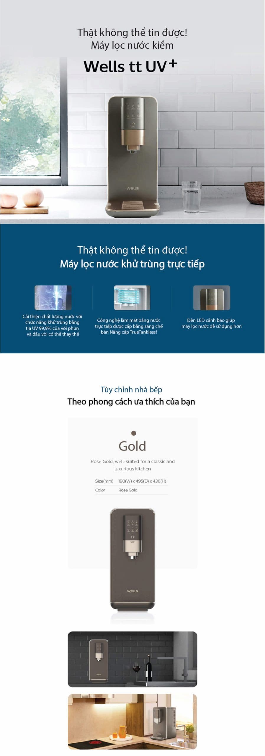 Máy lọc nước Wells TT UV+ là một sản phẩm cao cấp, được đánh giá cao nhờ sự kết hợp giữa thiết kế tinh tế và các công nghệ tiên tiến. Dưới đây là các công nghệ và tính năng nổi bật của dòng máy này:  1. Công nghệ Lọc và Khử Trùng:  Hệ thống lọc 9 bước: Đây là công nghệ độc quyền của Wells, sử dụng 2 lõi lọc chính:  Lõi lọc Wells Multi Carbon Plus: Loại bỏ các chất cặn bẩn, kim loại nặng (chì, thủy ngân, cadimi, asen...), clo dư, thuốc bảo vệ thực vật và các tạp chất khác. Lõi lọc này cũng giúp cải thiện mùi vị của nước.  Lõi lọc Nano Clean: Loại bỏ đến 35 loại vi sinh vật gây hại, bao gồm cả vi khuẩn và virus. Công nghệ Nano Clean của Wells được chứng nhận bởi NSF (Tổ chức Vệ sinh Quốc gia Hoa Kỳ) về khả năng lọc sạch vượt trội.  Công nghệ True Tankless (Không bình chứa): Đây là một trong những điểm nổi bật nhất. Máy lọc nước trực tiếp và làm nóng/lạnh tức thì, loại bỏ hoàn toàn bình chứa nước. Điều này giúp:  Đảm bảo nguồn nước luôn tươi mới, không bị ứ đọng.  Loại bỏ nguy cơ tái nhiễm khuẩn phát sinh từ bình chứa.  Tiết kiệm không gian lắp đặt.  Công nghệ khử trùng UV LED: Máy được trang bị hệ thống đèn UV LED tại đầu vòi và bên trong vòi lấy nước. Chức năng này tự động bật sau mỗi 2 giờ hoặc khi người dùng lấy nước, giúp tiêu diệt 99.9% vi khuẩn ngay tại vòi, đảm bảo nước được lấy ra luôn tinh khiết.  2. Công nghệ Làm Nóng & Lạnh:  Công nghệ làm lạnh kép bằng thép không gỉ: Giúp làm lạnh nước nhanh chóng, gấp 3-4 lần so với các máy thông thường. Đồng thời, vật liệu thép không gỉ đảm bảo vệ sinh, không thôi nhiễm tạp chất vào nước.  Chế độ làm nóng tức thì (Instant-Heating): Máy làm nóng nước ngay lập tức khi bạn cần, không cần duy trì nhiệt độ liên tục trong bình chứa. Điều này giúp tiết kiệm điện năng đáng kể.  3. Tiện ích và Thiết kế Thông minh:  Đa dạng mức nhiệt độ nước:  Nước nóng: Cung cấp 3 mức nhiệt độ cố định: 50°C (lý tưởng để pha sữa, pha bột cho em bé), 70°C (thích hợp pha trà), và 85°C (tuyệt vời để pha cà phê).  Nước lạnh: Nhiệt độ khoảng 6°C, phù hợp để giải khát.  Nước thường: Nhiệt độ khoảng 27°C.  Đa dạng dung tích lấy nước: Người dùng có thể tùy chọn lấy các dung tích nước đã được lập trình sẵn: 120ml, 250ml, 550ml, hoặc lấy liên tục (Continuous).  Vòi lấy nước trượt 1 chạm: Thiết kế vòi có thể điều chỉnh độ cao linh hoạt bằng cách trượt lên/xuống, giúp dễ dàng lấy nước vào nhiều loại bình, cốc khác nhau.  Bảng điều khiển cảm ứng: Giao diện cảm ứng hiện đại, dễ sử dụng, với đèn LED hiển thị các chế độ và trạng thái hoạt động của máy.  Thiết kế mỏng gọn: Với chiều ngang chỉ 19cm, máy Wells TT UV+ rất tiết kiệm không gian, phù hợp với các căn bếp hiện đại. Màu sắc sang trọng (trắng, vàng hồng Rose Gold) cũng là một điểm cộng lớn.  Chế độ vệ sinh tự động: Máy có chức năng tự động làm sạch đường ống dẫn nước, đảm bảo vệ sinh và an toàn cho người sử dụng.  Tóm lại, Wells TT UV+ nổi bật không chỉ bởi khả năng lọc sạch vượt trội mà còn bởi sự kết hợp của nhiều công nghệ thông minh, mang lại sự tiện lợi, an toàn và tiết kiệm năng lượng cho người dùng